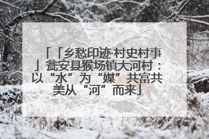 「乡愁印迹·村史村事」瓮安县猴场镇大河村：以“水”为“媒”共富共美从“河”而来