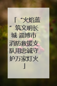 “火焰蓝”筑文明长城 淄博市消防救援支队用忠诚守护万家灯火