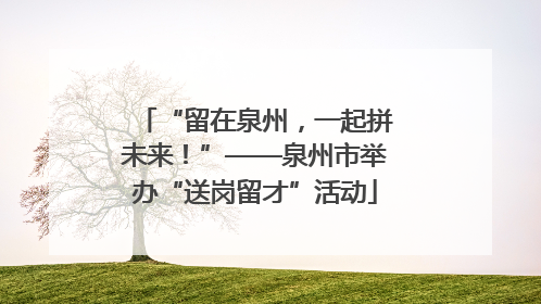 “留在泉州，一起拼未来！”——泉州市举办“送岗留才”活动