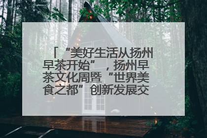 “美好生活从扬州早茶开始”，扬州早茶文化周暨“世界美食之都”创新发展交流活动启幕
