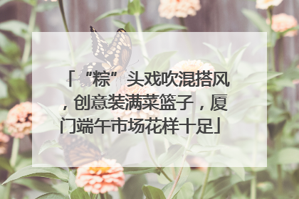 “粽”头戏吹混搭风，创意装满菜篮子，厦门端午市场花样十足
