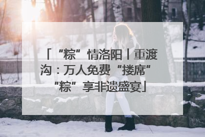 “粽”情洛阳丨重渡沟：万人免费“搂席” “粽”享非遗盛宴
