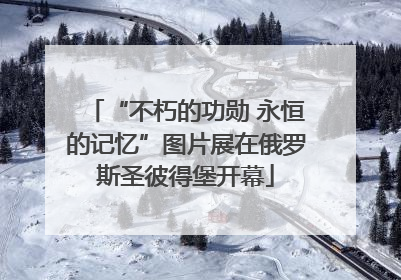 “不朽的功勋 永恒的记忆”图片展在俄罗斯圣彼得堡开幕