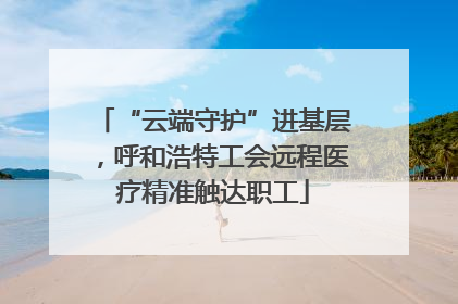 “云端守护”进基层，呼和浩特工会远程医疗精准触达职工