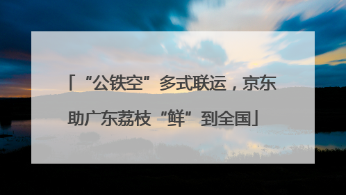 “公铁空”多式联运，京东助广东荔枝“鲜”到全国