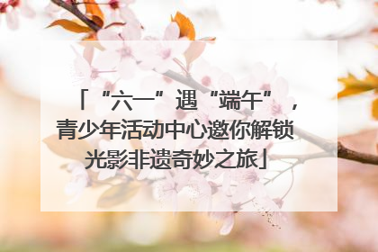 “六一”遇“端午”，青少年活动中心邀你解锁光影非遗奇妙之旅