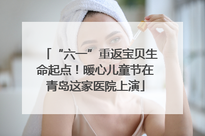 “六一”重返宝贝生命起点！暖心儿童节在青岛这家医院上演