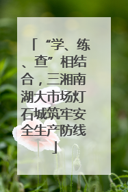 “学、练、查”相结合，三湘南湖大市场灯石城筑牢安全生产防线
