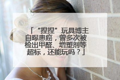 “捏捏”玩具博主自曝患癌，曾多次被检出甲醛、增塑剂等超标，还能玩吗？