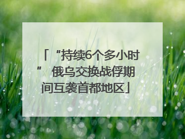 “持续6个多小时” 俄乌交换战俘期间互袭首都地区