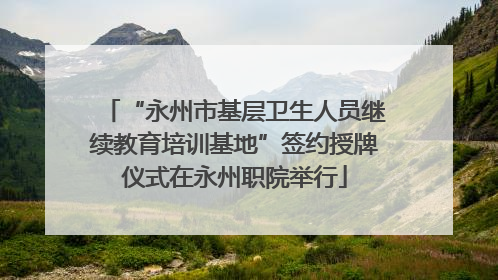 “永州市基层卫生人员继续教育培训基地”签约授牌仪式在永州职院举行
