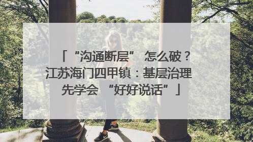 “沟通断层” 怎么破？江苏海门四甲镇：基层治理 先学会 “好好说话”