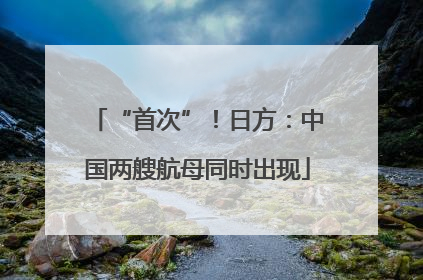 “首次”！日方：中国两艘航母同时出现