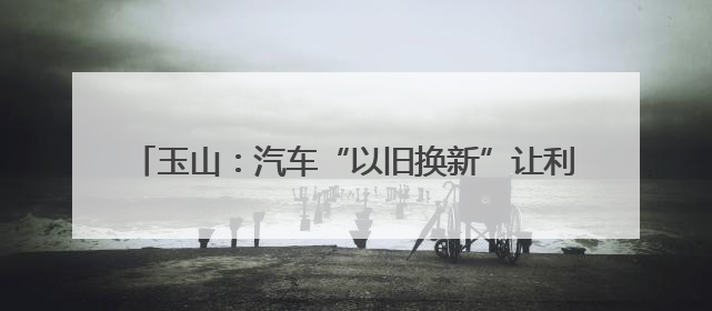 玉山：汽车“以旧换新”让利惠民 激发县域消费新活力