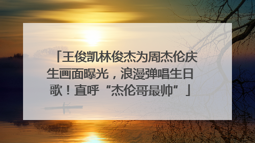 王俊凯林俊杰为周杰伦庆生画面曝光，浪漫弹唱生日歌！直呼“杰伦哥最帅”