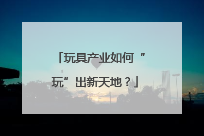 玩具产业如何“玩”出新天地？