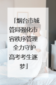烟台市城管局强化市容秩序管理 全力守护高考考生逐梦