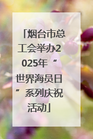 烟台市总工会举办2025年“世界海员日”系列庆祝活动