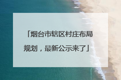 烟台市辖区村庄布局规划，最新公示来了