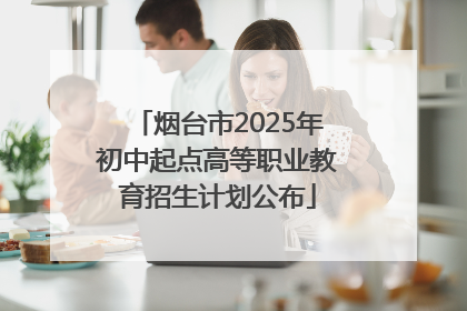 烟台市2025年初中起点高等职业教育招生计划公布