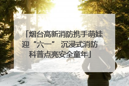 烟台高新消防携手萌娃迎“六一” 沉浸式消防科普点亮安全童年