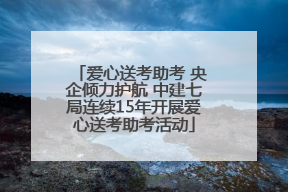 爱心送考助考 央企倾力护航 中建七局连续15年开展爱心送考助考活动