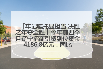 牢记嘱托显担当 决胜之年夺全胜丨今年前四个月辽宁招商引资到位资金4186.8亿元，同比增长17.4%