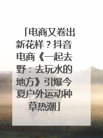 电商又卷出新花样？抖音电商《一起去野：去玩水的地方》引爆今夏户外运动种草热潮
