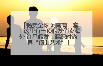畅卖全球 河南有一套丨这里有一顶假发俏卖海外 许昌假发：编织时尚界“顶上艺术”