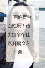百姓舞台百姓乐！黄尖镇多个社区开展文艺汇演