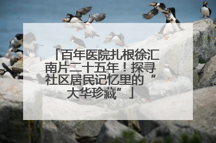 百年医院扎根徐汇南片二十五年！探寻社区居民记忆里的“大华珍藏”