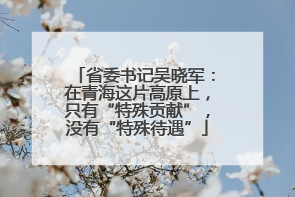 省委书记吴晓军：在青海这片高原上，只有“特殊贡献”，没有“特殊待遇”