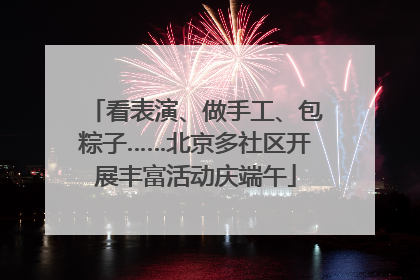看表演、做手工、包粽子……北京多社区开展丰富活动庆端午