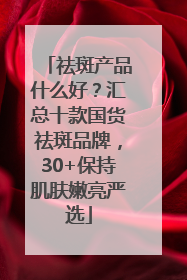 祛斑产品什么好？汇总十款国货祛斑品牌，30+保持肌肤嫩亮严选