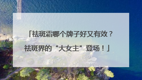 祛斑霜哪个牌子好又有效？祛斑界的“大女主”登场！
