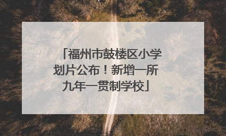 福州市鼓楼区小学划片公布！新增一所九年一贯制学校