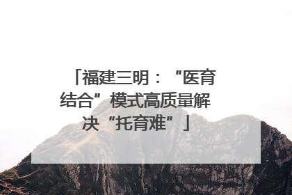 福建三明：“医育结合”模式高质量解决“托育难”