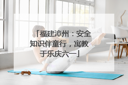 福建漳州：安全知识伴童行，寓教于乐庆六一