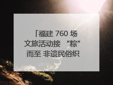 福建 760 场文旅活动接 “粽” 而至 非遗民俗织就端午文化图谱