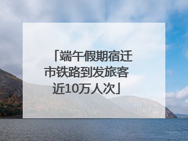 端午假期宿迁市铁路到发旅客近10万人次