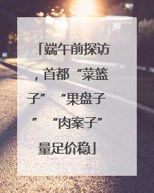 端午前探访，首都“菜篮子”“果盘子”“肉案子”量足价稳