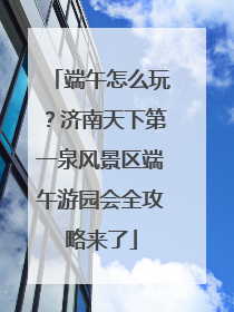端午怎么玩？济南天下第一泉风景区端午游园会全攻略来了