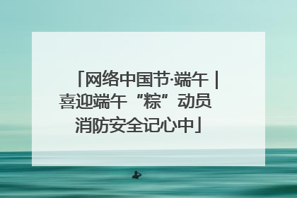 网络中国节·端午｜喜迎端午“粽”动员 消防安全记心中