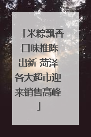 米粽飘香 口味推陈出新 菏泽各大超市迎来销售高峰