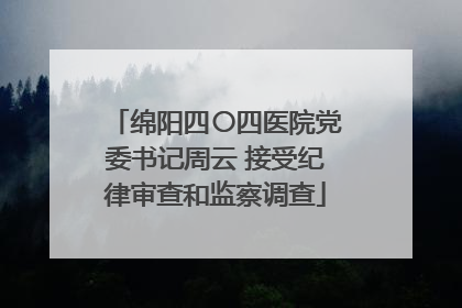 绵阳四〇四医院党委书记周云 接受纪律审查和监察调查