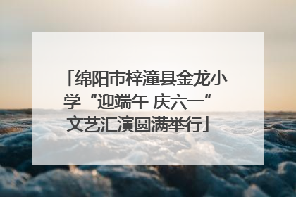 绵阳市梓潼县金龙小学“迎端午 庆六一”文艺汇演圆满举行