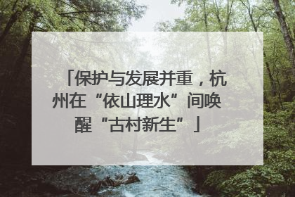 保护与发展并重，杭州在“依山理水”间唤醒“古村新生”