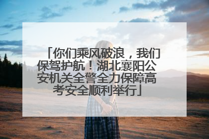 你们乘风破浪，我们保驾护航！湖北襄阳公安机关全警全力保障高考安全顺利举行