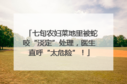 七旬农妇菜地里被蛇咬“淡定”处理，医生直呼“太危险”！