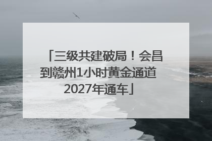 三级共建破局！会昌到赣州1小时黄金通道2027年通车